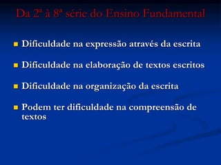 Da 2ª à 8ª série do Ensino Fundamental
 Dificuldade na expressão através da escrita
 Dificuldade na elaboração de textos escritos
 Dificuldade na organização da escrita
 Podem ter dificuldade na compreensão de
textos
 