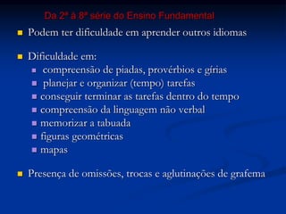  Podem ter dificuldade em aprender outros idiomas
 Dificuldade em:
 compreensão de piadas, provérbios e gírias
 planejar e organizar (tempo) tarefas
 conseguir terminar as tarefas dentro do tempo
 compreensão da linguagem não verbal
 memorizar a tabuada
 figuras geométricas
 mapas
 Presença de omissões, trocas e aglutinações de grafema
Da 2ª à 8ª série do Ensino Fundamental
 