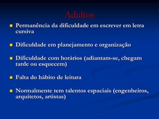 Adultos
 Permanência da dificuldade em escrever em letra
cursiva
 Dificuldade em planejamento e organização
 Dificuldade com horários (adiantam-se, chegam
tarde ou esquecem)
 Falta do hábito de leitura
 Normalmente tem talentos espaciais (engenheiros,
arquitetos, artistas)
 