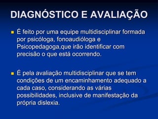DIAGNÓSTICO E AVALIAÇÃO
 É feito por uma equipe multidisciplinar formada
por psicóloga, fonoaudióloga e
Psicopedagoga,que irão identificar com
precisão o que está ocorrendo.
 É pela avaliação multidisciplinar que se tem
condições de um encaminhamento adequado a
cada caso, considerando as várias
possibilidades, inclusive de manifestação da
própria dislexia.
 