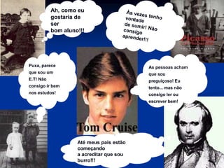 Ah, como eu
gostaria de
ser
bom aluno!!!
As pessoas acham
que sou
preguiçoso! Eu
tento... mas não
consigo ler ou
escrever bem!
Puxa, parece
que sou um
E.T! Não
consigo ir bem
nos estudos!
Até meus pais estão
começando
a acreditar que sou
burro!!!
 
