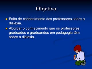 Objetivo
 Falta de conhecimento dos professores sobre a
dislexia.
 Abordar o conhecimento que os professores
graduados e graduandos em pedagogia têm
sobre a dislexia.
 