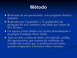 Método
 Realização de um questionário com perguntas abertas e
fechadas.
 Realizada com 8 graduados e 21 graduandos em
pedagogia do sexo feminino com idade que variam de
20 a 42 anos.
 Os sujeitos foram obtidos em escolas aleatoriamente e
na própria Fundação Santo André.
 Após ser feita a coleta de dados, foi realizada a análise
dos questionários, que constou da verificação da
exatidão das noções que os professores possuíam,
quando comparados à literatura sobre o assunto.
 