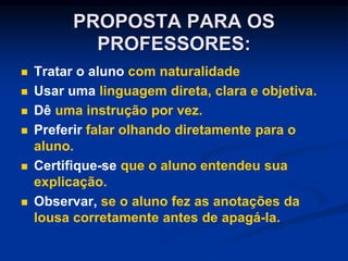 PROPOSTA PARA OS
PROFESSORES:
 Tratar o aluno com naturalidade
 Usar uma linguagem direta, clara e objetiva.
 Dê uma instrução por vez.
 Preferir falar olhando diretamente para o
aluno.
 Certifique-se que o aluno entendeu sua
explicação.
 Observar, se o aluno fez as anotações da
lousa corretamente antes de apagá-la.
 