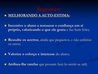 Sugestões:
 MELHORANDO A AUTO-ESTIMA:
 Incentive o aluno a restaurar o confiança em si
próprio, valorizando o que ele gosta e faz bem feito;
 Ressalte os acertos, ainda que pequenos, e não enfatize
os erros;
 Valorize o esforço e interesse do aluno;
 Atribua-lhe tarefas que possam fazê-lo sentir-se útil;
 