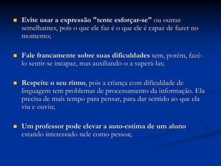  Evite usar a expressão "tente esforçar-se" ou outras
semelhantes, pois o que ele faz é o que ele é capaz de fazer no
momento;
 Fale francamente sobre suas dificuldades sem, porém, fazê-
lo sentir-se incapaz, mas auxiliando-o a superá-las;
 Respeite o seu ritmo, pois a criança com dificuldade de
linguagem tem problemas de processamento da informação. Ela
precisa de mais tempo para pensar, para dar sentido ao que ela
viu e ouviu;
 Um professor pode elevar a auto-estima de um aluno
estando interessado nele como pessoa;
 