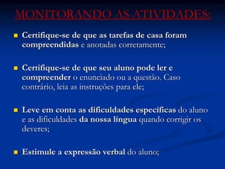 MONITORANDO AS ATIVIDADES:
 Certifique-se de que as tarefas de casa foram
compreendidas e anotadas corretamente;
 Certifique-se de que seu aluno pode ler e
compreender o enunciado ou a questão. Caso
contrário, leia as instruções para ele;
 Leve em conta as dificuldades específicas do aluno
e as dificuldades da nossa língua quando corrigir os
deveres;
 Estimule a expressão verbal do aluno;
 