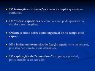  Dê instruções e orientações curtas e simples que evitem
confusões;
 Dê "dicas" específicas de como o aluno pode aprender ou
estudar a sua disciplina;
 Oriente o aluno sobre como organizar-se no tempo e no
espaço;
 Não insista em exercícios de fixação repetitivos e numerosos,
pois isso não diminui a sua dificuldade;
 Dê explicações de "como fazer" sempre que possível,
posicionando-se ao seu lado;
 