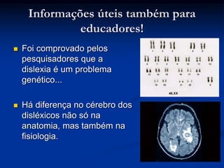 Informações úteis também para
educadores!
 Foi comprovado pelos
pesquisadores que a
dislexia é um problema
genético...
 Há diferença no cérebro dos
disléxicos não só na
anatomia, mas também na
fisiologia.
 