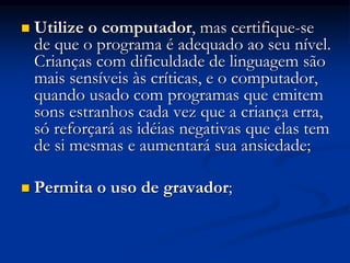  Utilize o computador, mas certifique-se
de que o programa é adequado ao seu nível.
Crianças com dificuldade de linguagem são
mais sensíveis às críticas, e o computador,
quando usado com programas que emitem
sons estranhos cada vez que a criança erra,
só reforçará as idéias negativas que elas tem
de si mesmas e aumentará sua ansiedade;
 Permita o uso de gravador;
 