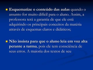  Esquematize o conteúdo das aulas quando o
assunto for muito difícil para o aluno. Assim, a
professora terá a garantia de que ele está
adquirindo os principais conceitos da matéria
através de esquemas claros e didáticos;
 Não insista para que o aluno leia em voz alta
perante a turma, pois ele tem consciência de
seus erros. A maioria dos textos de seu
 