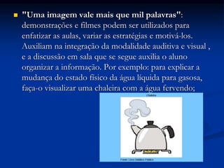  "Uma imagem vale mais que mil palavras":
demonstrações e filmes podem ser utilizados para
enfatizar as aulas, variar as estratégias e motivá-los.
Auxiliam na integração da modalidade auditiva e visual ,
e a discussão em sala que se segue auxilia o aluno
organizar a informação. Por exemplo: para explicar a
mudança do estado físico da água líquida para gasosa,
faça-o visualizar uma chaleira com a água fervendo;
 