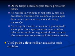  Dê-lhe tempo necessário para fazer a prova com
calma;
 Ao recolhê-la, verifique as respostas e, caso seja
necessário, confirme com o aluno o que ele quis
dizer com o que escreveu, anotando sua(s)
resposta(s)
 Ao corrigi-la, valorize ao máximo a produção do
aluno, pois frases aparentemente sem sentido e
palavras incompletas ou gramaticalmente erradas
não representam conceitos ou informações erradas;
 Você pode e deve realizar avaliações orais
também.
 