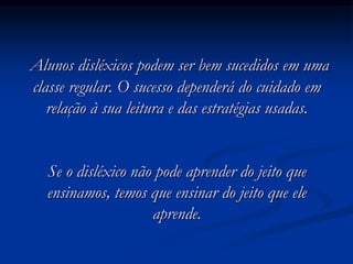Alunos disléxicos podem ser bem sucedidos em uma
classe regular. O sucesso dependerá do cuidado em
relação à sua leitura e das estratégias usadas.
Se o disléxico não pode aprender do jeito que
ensinamos, temos que ensinar do jeito que ele
aprende.
 