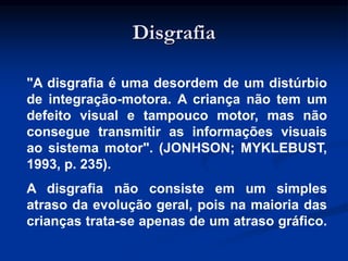 Disgrafia
"A disgrafia é uma desordem de um distúrbio
de integração-motora. A criança não tem um
defeito visual e tampouco motor, mas não
consegue transmitir as informações visuais
ao sistema motor". (JONHSON; MYKLEBUST,
1993, p. 235).
A disgrafia não consiste em um simples
atraso da evolução geral, pois na maioria das
crianças trata-se apenas de um atraso gráfico.
 
