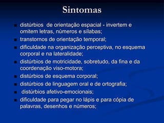 Sintomas
 distúrbios de orientação espacial - invertem e
omitem letras, números e sílabas;
 transtornos de orientação temporal;
 dificuldade na organização perceptiva, no esquema
corporal e na lateralidade;
 distúrbios de motricidade, sobretudo, da fina e da
coordenação viso-motora;
 distúrbios de esquema corporal;
 distúrbios de linguagem oral e de ortografia;
 distúrbios afetivo-emocionais;
 dificuldade para pegar no lápis e para cópia de
palavras, desenhos e números;
 