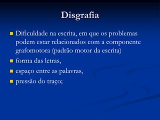 Disgrafia
 Dificuldade na escrita, em que os problemas
podem estar relacionados com a componente
grafomotora (padrão motor da escrita)
 forma das letras,
 espaço entre as palavras,
 pressão do traço;
 