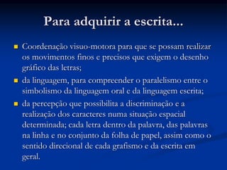 Para adquirir a escrita...
 Coordenação visuo-motora para que se possam realizar
os movimentos finos e precisos que exigem o desenho
gráfico das letras;
 da linguagem, para compreender o paralelismo entre o
simbolismo da linguagem oral e da linguagem escrita;
 da percepção que possibilita a discriminação e a
realização dos caracteres numa situação espacial
determinada; cada letra dentro da palavra, das palavras
na linha e no conjunto da folha de papel, assim como o
sentido direcional de cada grafismo e da escrita em
geral.
 