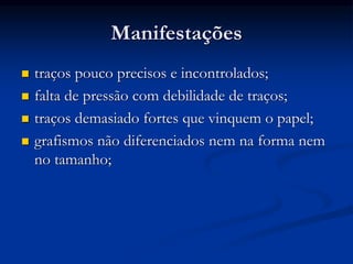 Manifestações
 traços pouco precisos e incontrolados;
 falta de pressão com debilidade de traços;
 traços demasiado fortes que vinquem o papel;
 grafismos não diferenciados nem na forma nem
no tamanho;
 