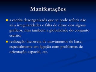 Manifestações
 a escrita desorganizada que se pode referir não
só a irregularidades e falta de ritmo dos signos
gráficos, mas também a globalidade do conjunto
escrito;
 realização incorreta de movimentos de base,
especialmente em ligação com problemas de
orientação espacial, etc.
 