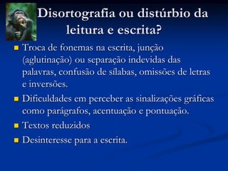Disortografia ou distúrbio da
leitura e escrita?
 Troca de fonemas na escrita, junção
(aglutinação) ou separação indevidas das
palavras, confusão de sílabas, omissões de letras
e inversões.
 Dificuldades em perceber as sinalizações gráficas
como parágrafos, acentuação e pontuação.
 Textos reduzidos
 Desinteresse para a escrita.
 