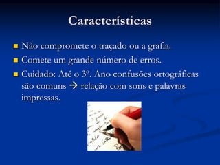 Características
 Não compromete o traçado ou a grafia.
 Comete um grande número de erros.
 Cuidado: Até o 3º. Ano confusões ortográficas
são comuns  relação com sons e palavras
impressas.
 