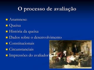 O processo de avaliação
 Anamnese:
 Queixa
 História da queixa
 Dados sobre o desenvolvimento
 Constitucionais
 Circunstanciais
 Impressões do avaliador
 