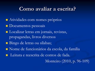 Como avaliar a escrita?
 Atividades com nomes próprios
 Documentos pessoais
 Localizar letras em jornais, revistas,
propagandas, livros diversos
 Bingo de letras ou sílabas;
 Nome de funcionários da escola, da família
 Leitura e reescrita de contos de fada.
Monteiro (2010, p. 96-109)
 
