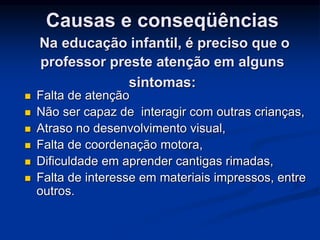 Causas e conseqüências
Na educação infantil, é preciso que o
professor preste atenção em alguns
sintomas:
 Falta de atenção
 Não ser capaz de interagir com outras crianças,
 Atraso no desenvolvimento visual,
 Falta de coordenação motora,
 Dificuldade em aprender cantigas rimadas,
 Falta de interesse em materiais impressos, entre
outros.
 