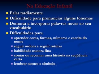 Na Educação Infantil
 Falar tardiamente
 Dificuldade para pronunciar alguns fonemas
 Demorar a incorporar palavras novas ao seu
vocabulário
 Dificuldades para
 aprender cores, formas, números e escrita do
nome
 seguir ordens e seguir rotinas
 habilidade motora fina
 contar ou recontar uma história na seqüência
certa
 lembrar nomes e símbolo
 