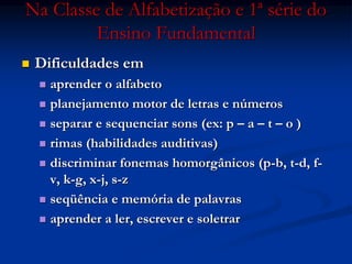 Na Classe de Alfabetização e 1ª série do
Ensino Fundamental
 Dificuldades em
 aprender o alfabeto
 planejamento motor de letras e números
 separar e sequenciar sons (ex: p – a – t – o )
 rimas (habilidades auditivas)
 discriminar fonemas homorgânicos (p-b, t-d, f-
v, k-g, x-j, s-z
 seqüência e memória de palavras
 aprender a ler, escrever e soletrar
 