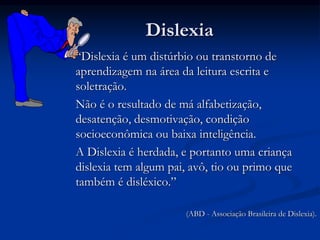Dislexia
“Dislexia é um distúrbio ou transtorno de
aprendizagem na área da leitura escrita e
soletração.
Não é o resultado de má alfabetização,
desatenção, desmotivação, condição
socioeconômica ou baixa inteligência.
A Dislexia é herdada, e portanto uma criança
dislexia tem algum pai, avô, tio ou primo que
também é disléxico.”
(ABD - Associação Brasileira de Dislexia).
 