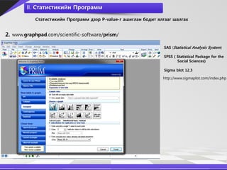 II. Статистикийн Программ

            Статистикийн Программ дээр P-value-г ашиглан бодит ялгааг шалгах


2. www.graphpad.com/scientific-software/prism/

                                                                 SAS (Statistical Analysis System)

                                                                 SPSS ( Statistical Package for the
                                                                        Social Sciences)

                                                                 Sigma blot 12.3

                                                                 http://www.sigmaplot.com/index.php
 