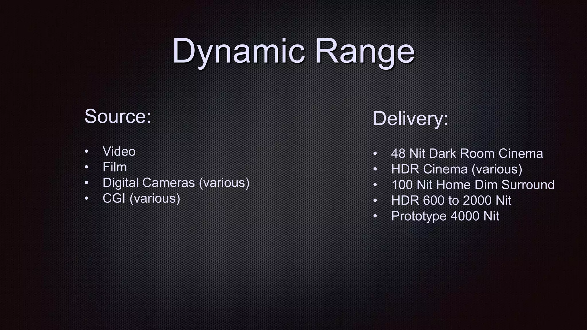 Dynamic Range
Source:
• Video
• Film
• Digital Cameras (various)
• CGI (various)
Delivery:
• 48 Nit Dark Room Cinema
• HDR Cinema (various)
• 100 Nit Home Dim Surround
• HDR 600 to 2000 Nit
• Prototype 4000 Nit
 