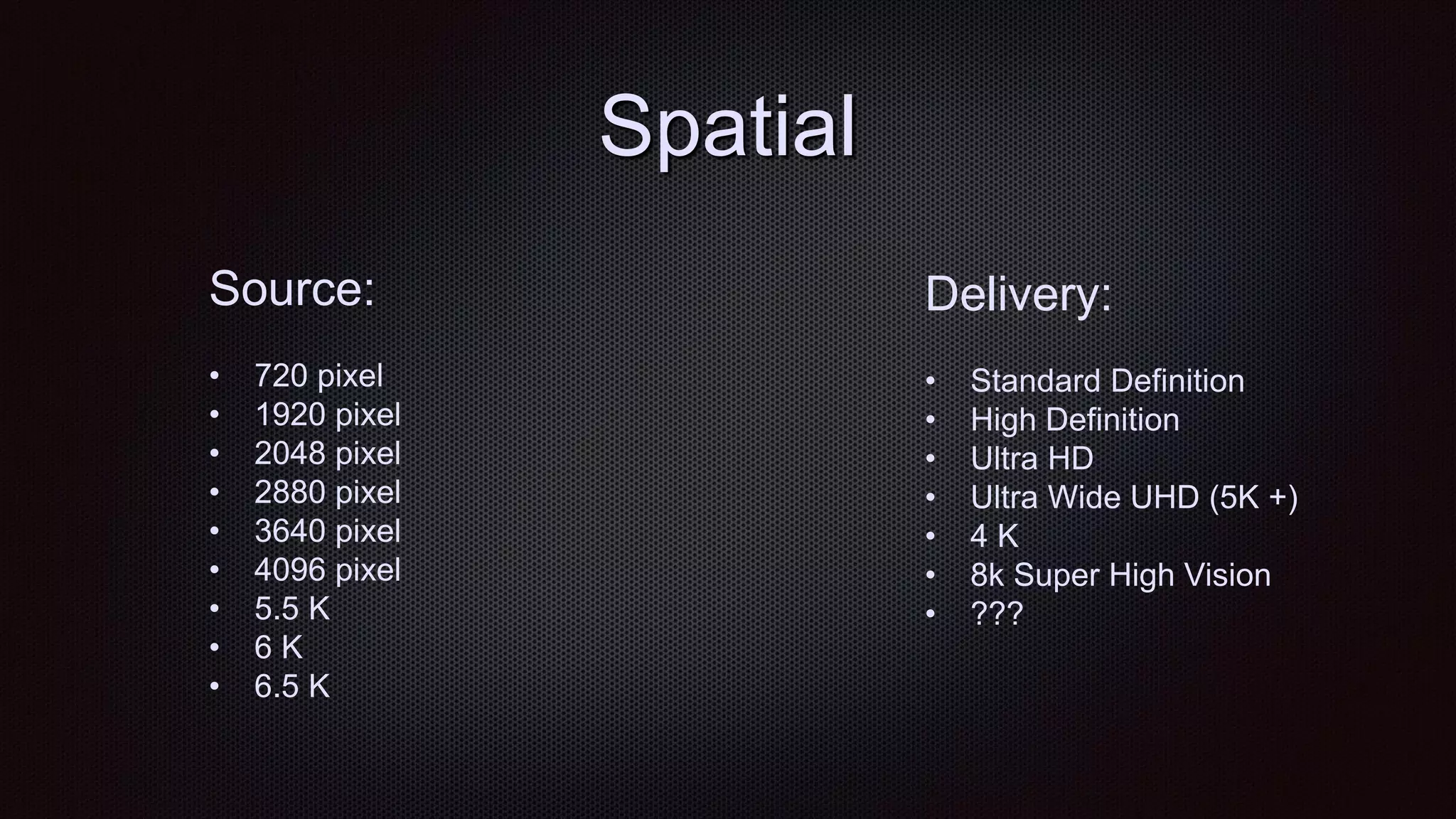 Spatial
Source:
• 720 pixel
• 1920 pixel
• 2048 pixel
• 2880 pixel
• 3640 pixel
• 4096 pixel
• 5.5 K
• 6 K
• 6.5 K
Delivery:
• Standard Definition
• High Definition
• Ultra HD
• Ultra Wide UHD (5K +)
• 4 K
• 8k Super High Vision
• ???
 