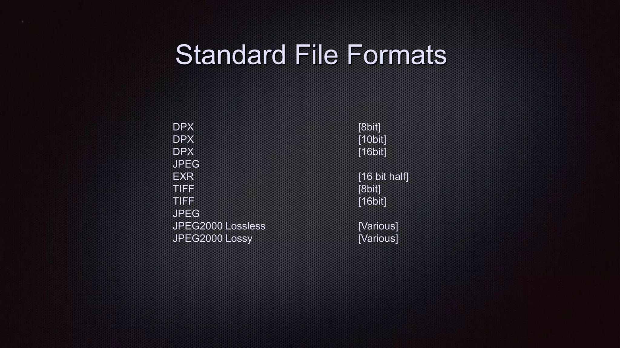 Standard File Formats
DPX [8bit]
DPX [10bit]
DPX [16bit]
JPEG
EXR [16 bit half]
TIFF [8bit]
TIFF [16bit]
JPEG
JPEG2000 Lossless [Various]
JPEG2000 Lossy [Various]
 