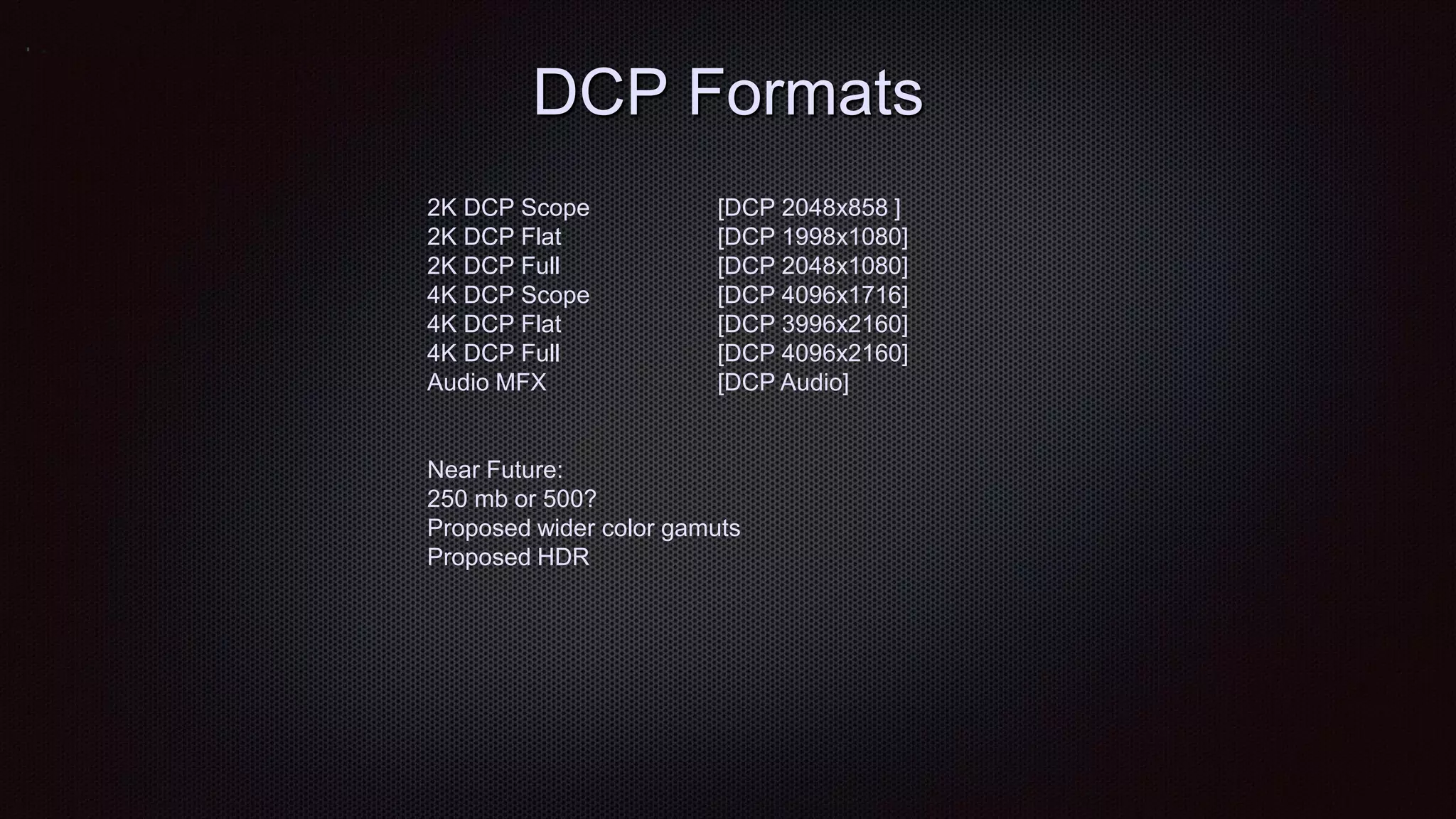 DCP Formats
2K DCP Scope [DCP 2048x858 ]
2K DCP Flat [DCP 1998x1080]
2K DCP Full [DCP 2048x1080]
4K DCP Scope [DCP 4096x1716]
4K DCP Flat [DCP 3996x2160]
4K DCP Full [DCP 4096x2160]
Audio MFX [DCP Audio]
Near Future:
250 mb or 500?
Proposed wider color gamuts
Proposed HDR
 
