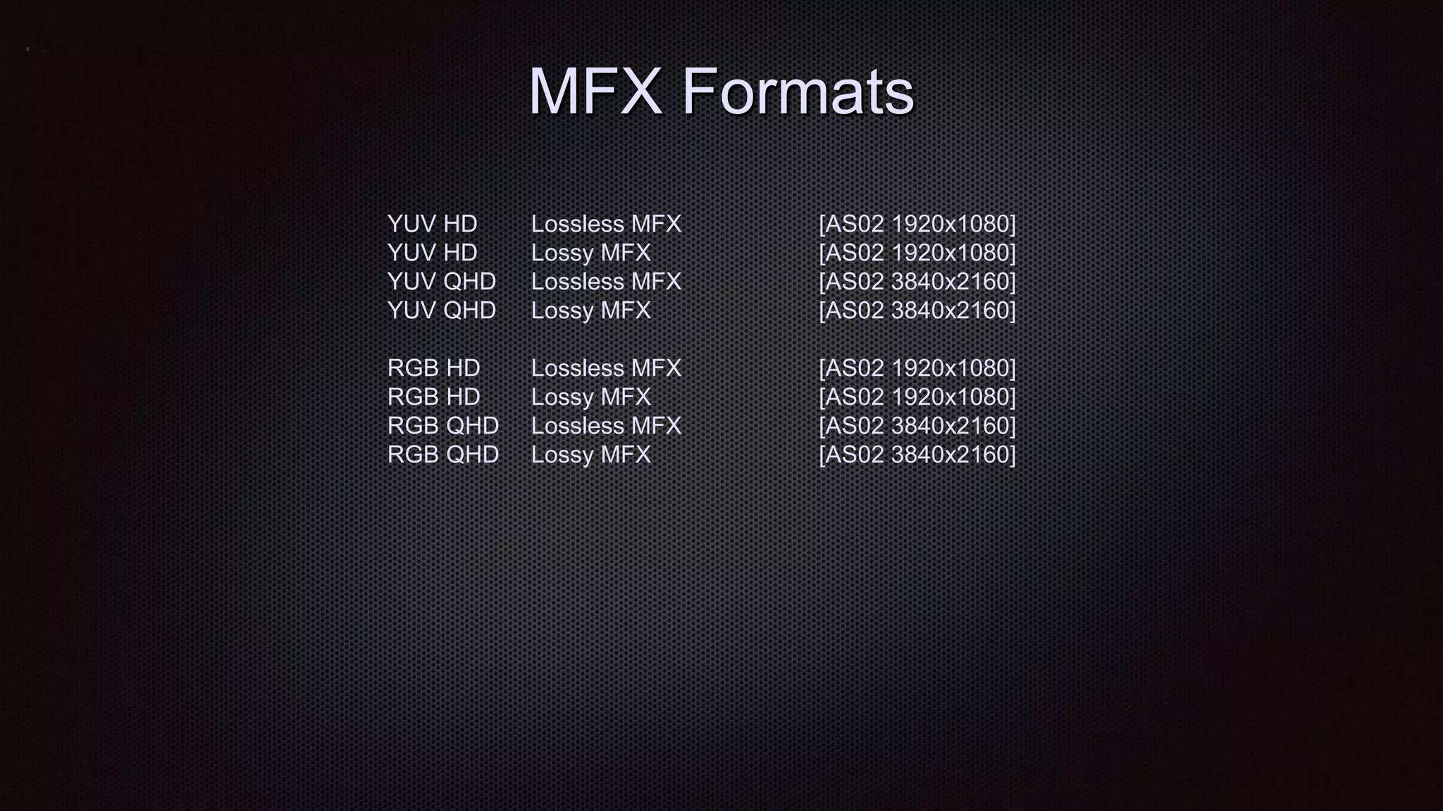 MFX Formats
YUV HD Lossless MFX [AS02 1920x1080]
YUV HD Lossy MFX [AS02 1920x1080]
YUV QHD Lossless MFX [AS02 3840x2160]
YUV QHD Lossy MFX [AS02 3840x2160]
RGB HD Lossless MFX [AS02 1920x1080]
RGB HD Lossy MFX [AS02 1920x1080]
RGB QHD Lossless MFX [AS02 3840x2160]
RGB QHD Lossy MFX [AS02 3840x2160]
 