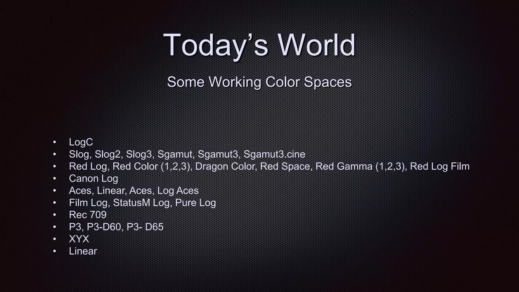 Today‟s World
• LogC
• Slog, Slog2, Slog3, Sgamut, Sgamut3, Sgamut3.cine
• Red Log, Red Color (1,2,3), Dragon Color, Red Space, Red Gamma (1,2,3), Red Log Film
• Canon Log
• Aces, Linear, Aces, Log Aces
• Film Log, StatusM Log, Pure Log
• Rec 709
• P3, P3-D60, P3- D65
• XYX
• Linear
Some Working Color Spaces
 