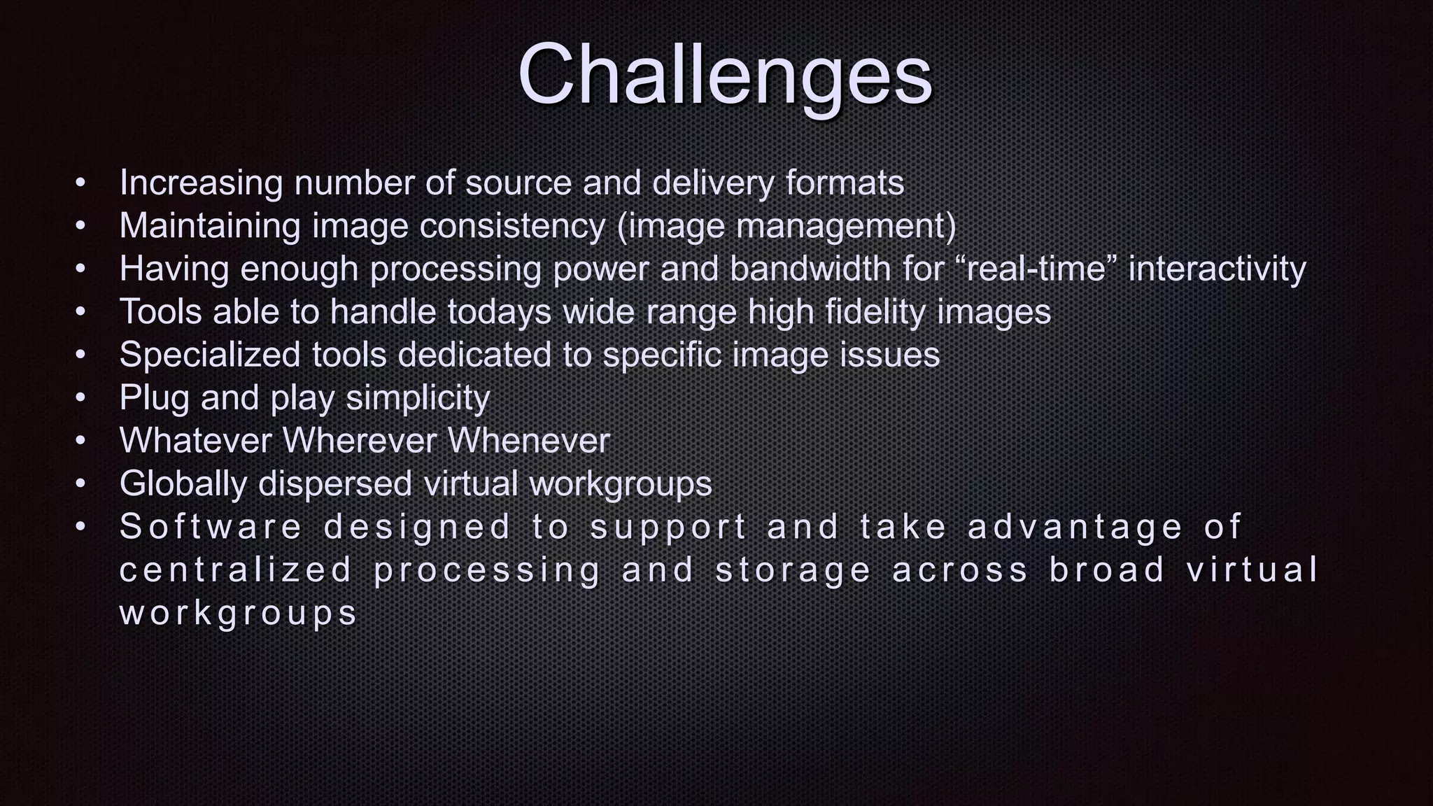 Challenges
• Increasing number of source and delivery formats
• Maintaining image consistency (image management)
• Having enough processing power and bandwidth for “real-time” interactivity
• Tools able to handle todays wide range high fidelity images
• Specialized tools dedicated to specific image issues
• Plug and play simplicity
• Whatever Wherever Whenever
• Globally dispersed virtual workgroups
• S o f t wa r e d e s i g n e d t o s u p p o r t a n d t a k e a d v a n t a g e o f
c e n t r a l i z e d p r o c e s s i n g a n d s t o r a g e a c r o s s b r o a d v i r t u a l
wo r k g r o u p s
 