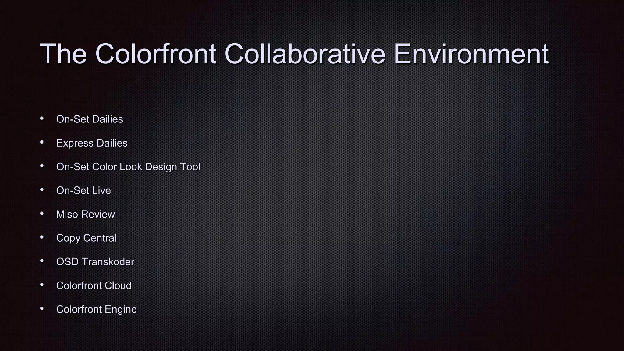 The Colorfront Collaborative Environment
• On-Set Dailies
• Express Dailies
• On-Set Color Look Design Tool
• On-Set Live
• Miso Review
• Copy Central
• OSD Transkoder
• Colorfront Cloud
• Colorfront Engine
 