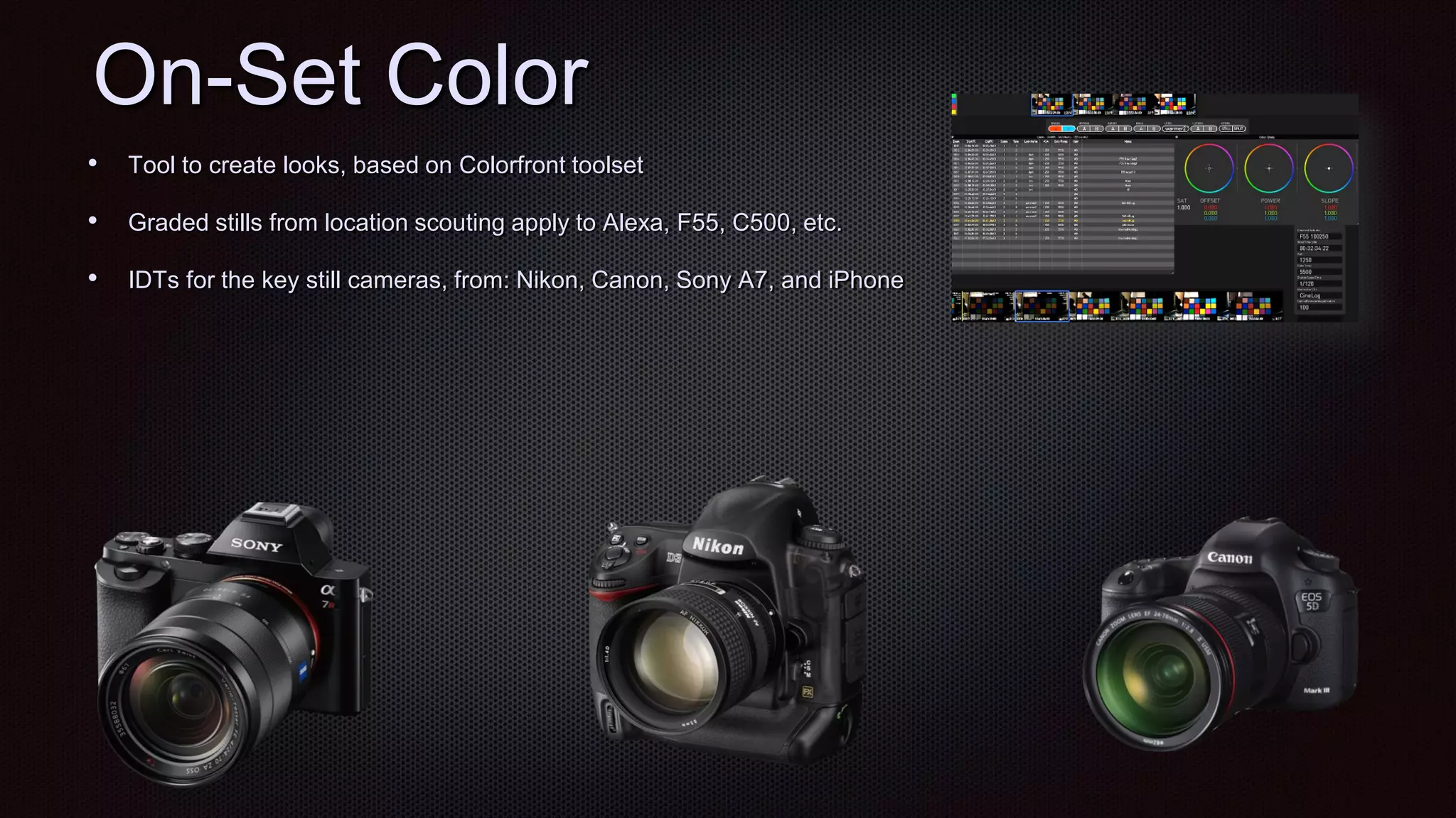 On-Set Color
• Tool to create looks, based on Colorfront toolset
• Graded stills from location scouting apply to Alexa, F55, C500, etc.
• IDTs for the key still cameras, from: Nikon, Canon, Sony A7, and iPhone
 