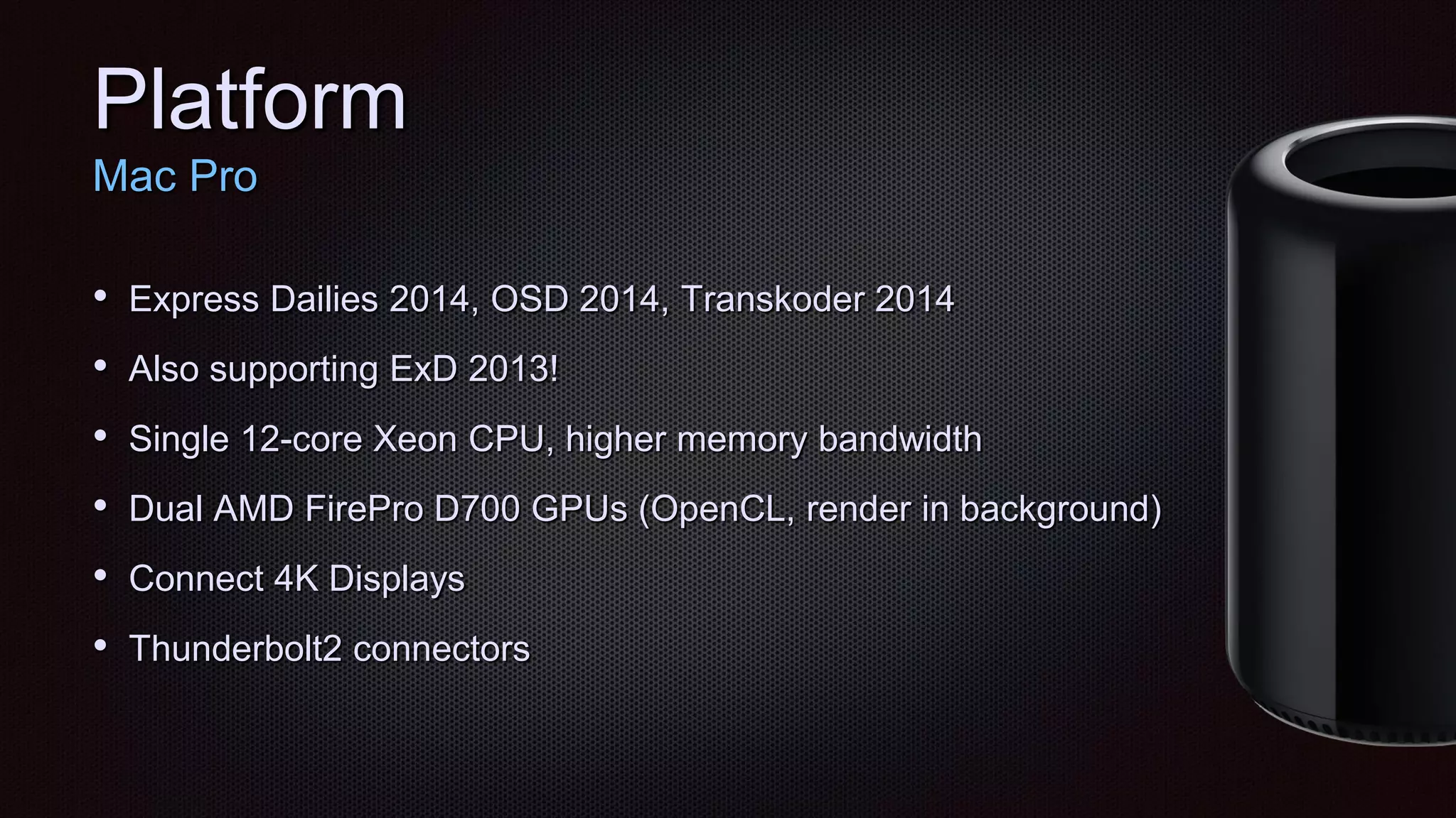 Platform
Mac Pro
• Express Dailies 2014, OSD 2014, Transkoder 2014
• Also supporting ExD 2013!
• Single 12-core Xeon CPU, higher memory bandwidth
• Dual AMD FirePro D700 GPUs (OpenCL, render in background)
• Connect 4K Displays
• Thunderbolt2 connectors
 