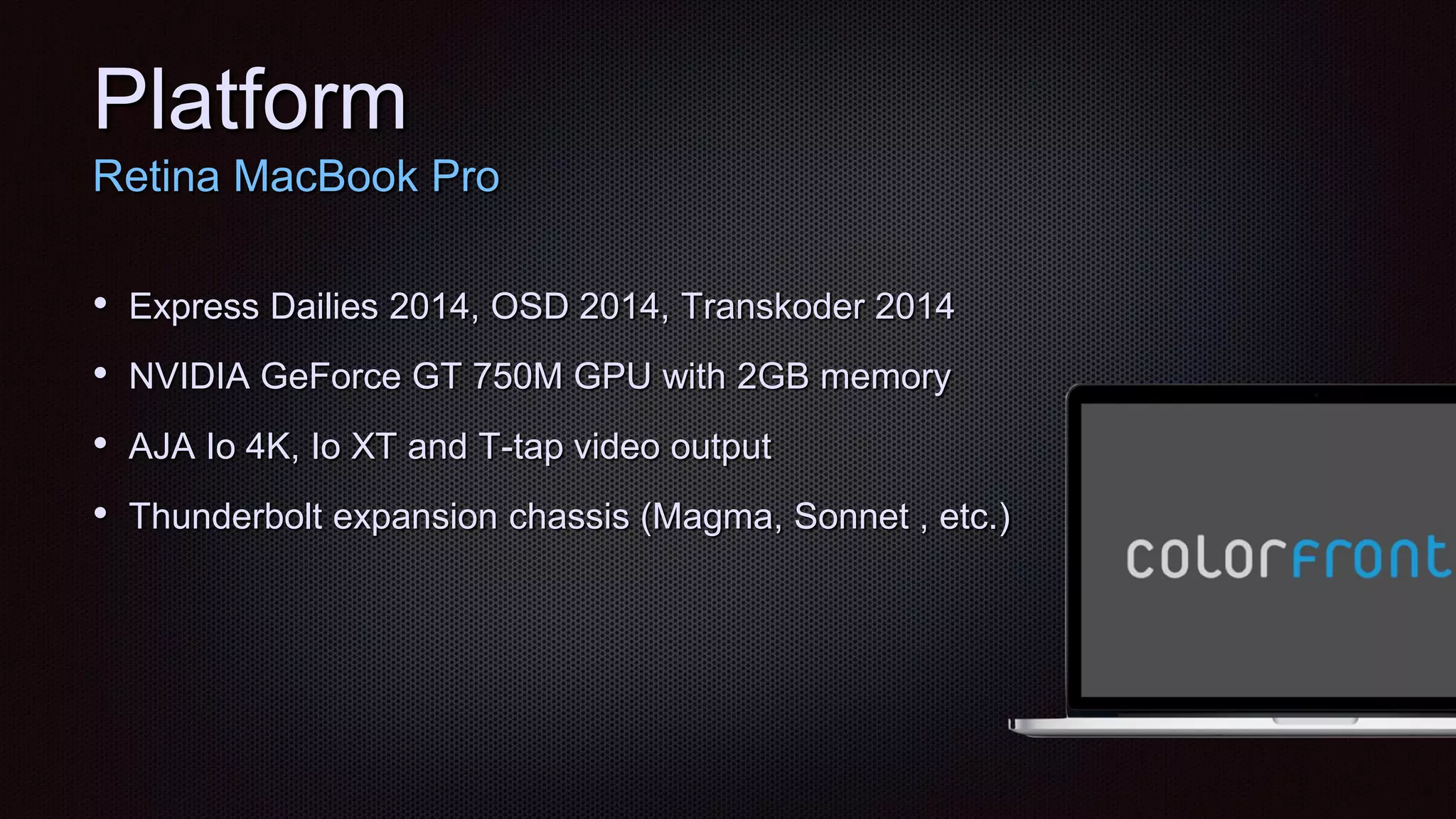 Platform
Retina MacBook Pro
• Express Dailies 2014, OSD 2014, Transkoder 2014
• NVIDIA GeForce GT 750M GPU with 2GB memory
• AJA Io 4K, Io XT and T-tap video output
• Thunderbolt expansion chassis (Magma, Sonnet , etc.)
 