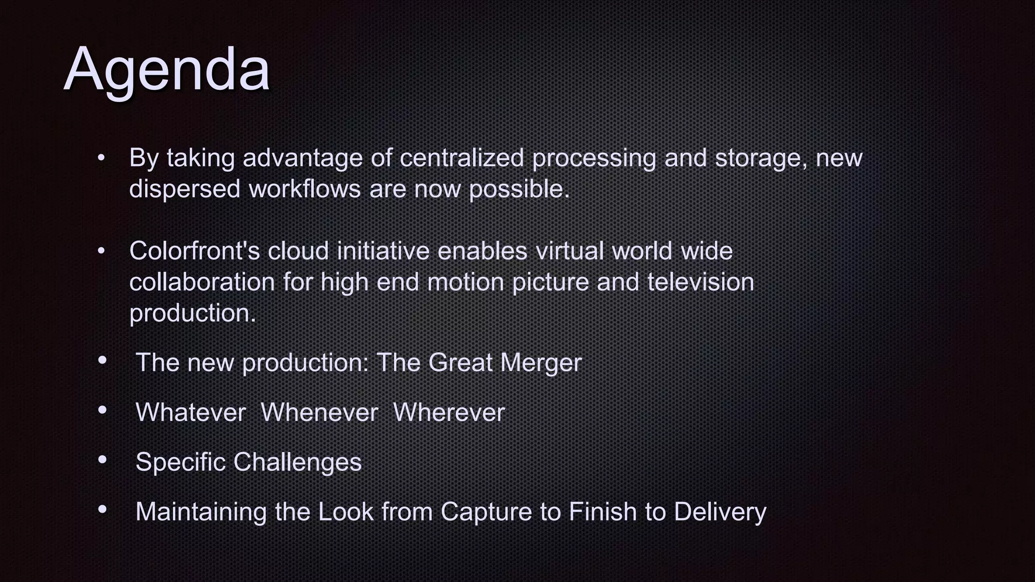 Agenda
• By taking advantage of centralized processing and storage, new
dispersed workflows are now possible.
• Colorfront's cloud initiative enables virtual world wide
collaboration for high end motion picture and television
production.
• The new production: The Great Merger
• Whatever Whenever Wherever
• Specific Challenges
• Maintaining the Look from Capture to Finish to Delivery
 