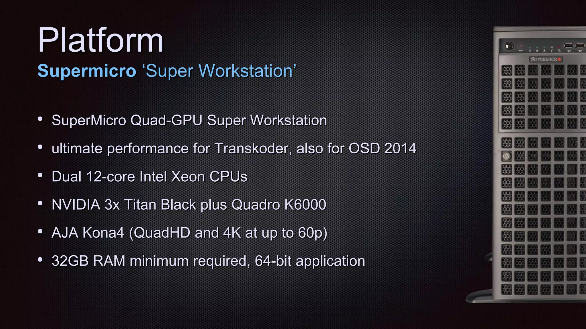 Platform
Supermicro „Super Workstation‟
• SuperMicro Quad-GPU Super Workstation
• ultimate performance for Transkoder, also for OSD 2014
• Dual 12-core Intel Xeon CPUs
• NVIDIA 3x Titan Black plus Quadro K6000
• AJA Kona4 (QuadHD and 4K at up to 60p)
• 32GB RAM minimum required, 64-bit application
 