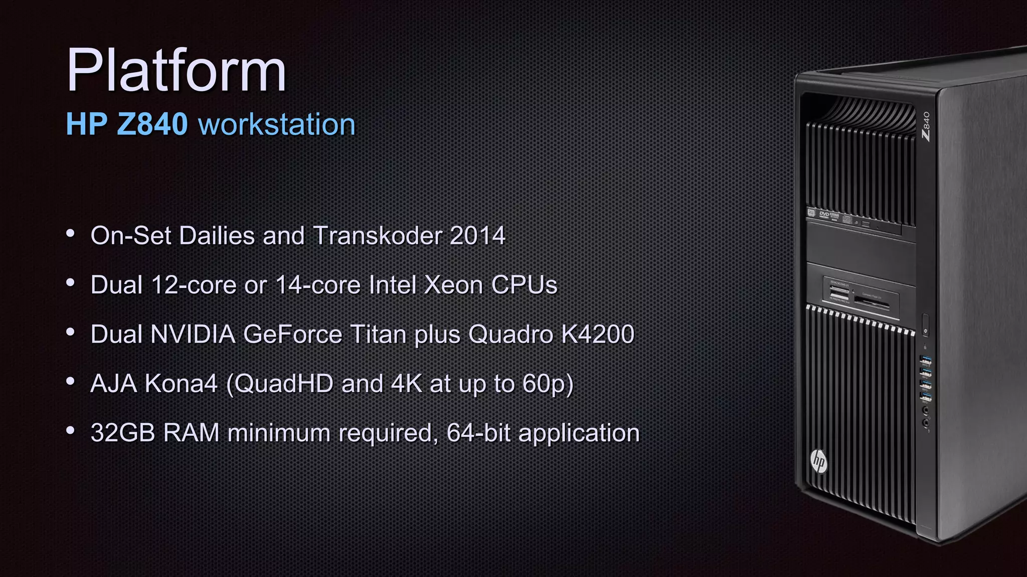 Platform
HP Z840 workstation
• On-Set Dailies and Transkoder 2014
• Dual 12-core or 14-core Intel Xeon CPUs
• Dual NVIDIA GeForce Titan plus Quadro K4200
• AJA Kona4 (QuadHD and 4K at up to 60p)
• 32GB RAM minimum required, 64-bit application
 