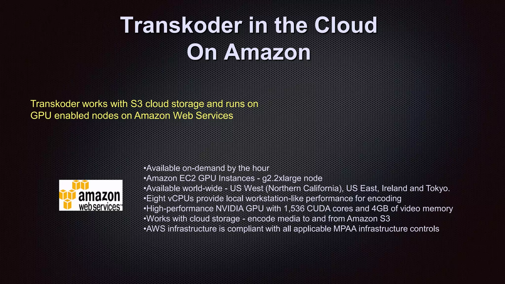 Transkoder in the Cloud
On Amazon
•Available on-demand by the hour
•Amazon EC2 GPU Instances - g2.2xlarge node
•Available world-wide - US West (Northern California), US East, Ireland and Tokyo.
•Eight vCPUs provide local workstation-like performance for encoding
•High-performance NVIDIA GPU with 1,536 CUDA cores and 4GB of video memory
•Works with cloud storage - encode media to and from Amazon S3
•AWS infrastructure is compliant with all applicable MPAA infrastructure controls
Transkoder works with S3 cloud storage and runs on
GPU enabled nodes on Amazon Web Services
 