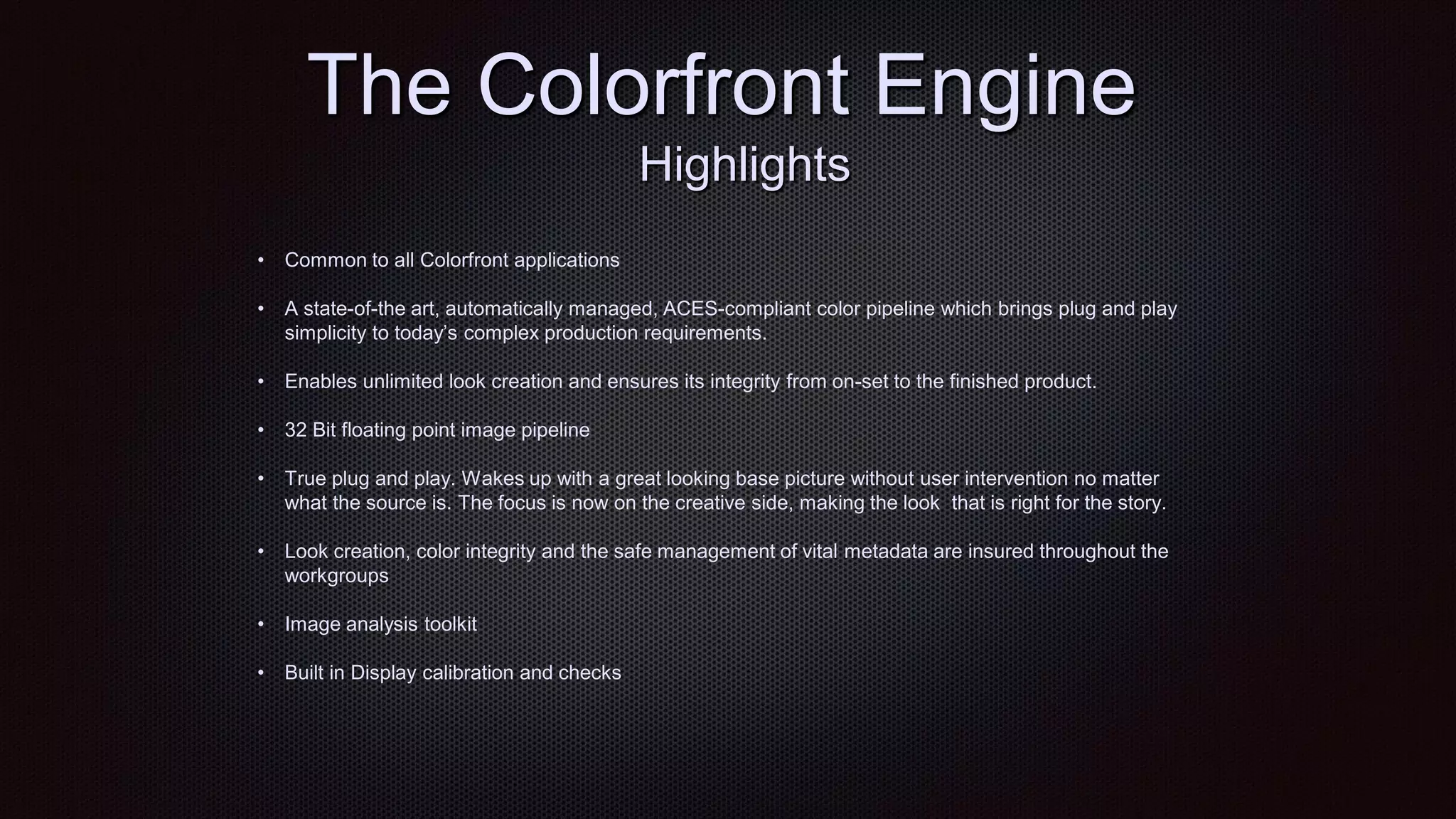 The Colorfront Engine
Highlights
• Common to all Colorfront applications
• A state-of-the art, automatically managed, ACES-compliant color pipeline which brings plug and play
simplicity to today‟s complex production requirements.
• Enables unlimited look creation and ensures its integrity from on-set to the finished product.
• 32 Bit floating point image pipeline
• True plug and play. Wakes up with a great looking base picture without user intervention no matter
what the source is. The focus is now on the creative side, making the look that is right for the story.
• Look creation, color integrity and the safe management of vital metadata are insured throughout the
workgroups
• Image analysis toolkit
• Built in Display calibration and checks
 