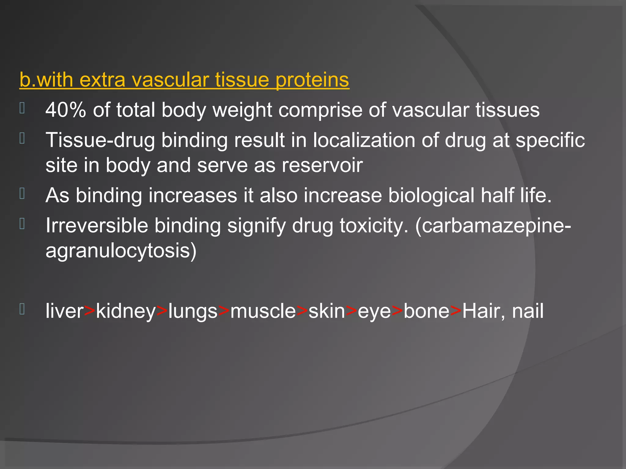 b.with extra vascular tissue proteins
 40% of total body weight comprise of vascular tissues
 Tissue-drug binding result in localization of drug at specific
site in body and serve as reservoir
 As binding increases it also increase biological half life.
 Irreversible binding signify drug toxicity. (carbamazepine-
agranulocytosis)
 liver>kidney>lungs>muscle>skin>eye>bone>Hair, nail
 